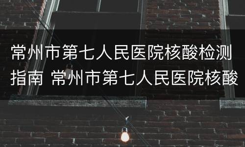 常州市第七人民医院核酸检测指南 常州市第七人民医院核酸检测指南最新