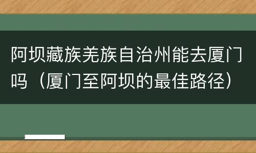 阿坝藏族羌族自治州能去厦门吗（厦门至阿坝的最佳路径）