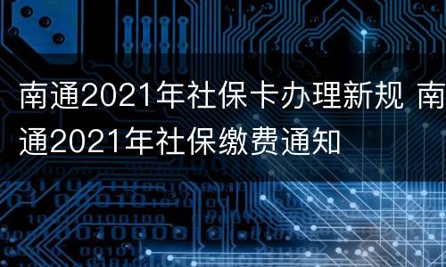 南通2021年社保卡办理新规 南通2021年社保缴费通知