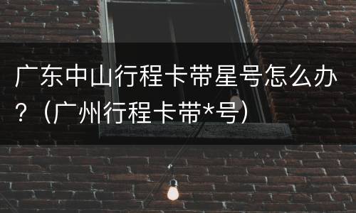 广东中山行程卡带星号怎么办?（广州行程卡带*号）