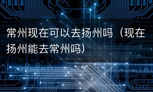 常州现在可以去扬州吗（现在扬州能去常州吗）