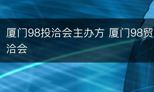厦门98投洽会主办方 厦门98贸洽会