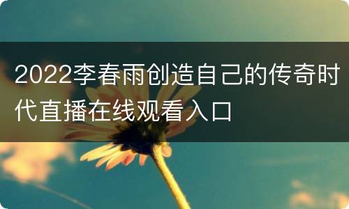 2022李春雨创造自己的传奇时代直播在线观看入口