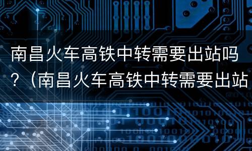 南昌火车高铁中转需要出站吗?（南昌火车高铁中转需要出站吗最新）