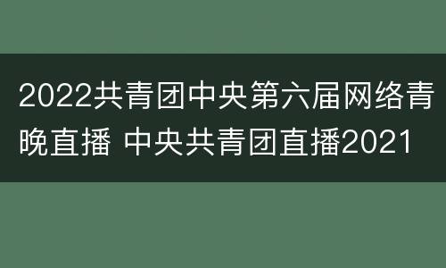 2022共青团中央第六届网络青晚直播 中央共青团直播2021