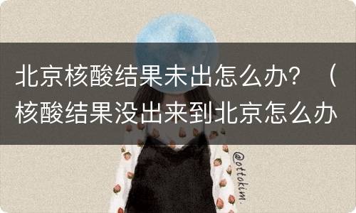 北京核酸结果未出怎么办？（核酸结果没出来到北京怎么办）
