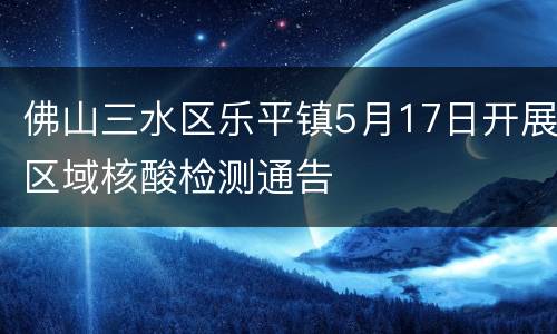 佛山三水区乐平镇5月17日开展区域核酸检测通告