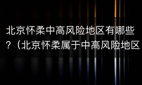 北京怀柔中高风险地区有哪些?（北京怀柔属于中高风险地区吗）