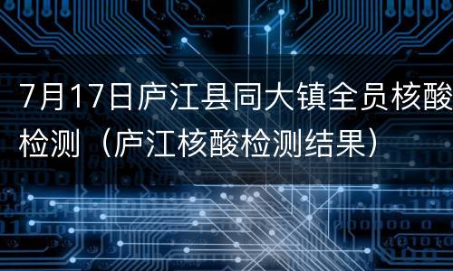 7月17日庐江县同大镇全员核酸检测（庐江核酸检测结果）