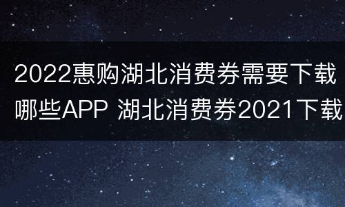 2022惠购湖北消费券需要下载哪些APP 湖北消费券2021下载