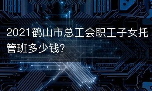 2021鹤山市总工会职工子女托管班多少钱?