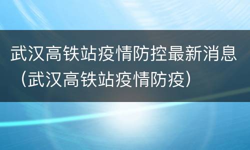 武汉高铁站疫情防控最新消息（武汉高铁站疫情防疫）