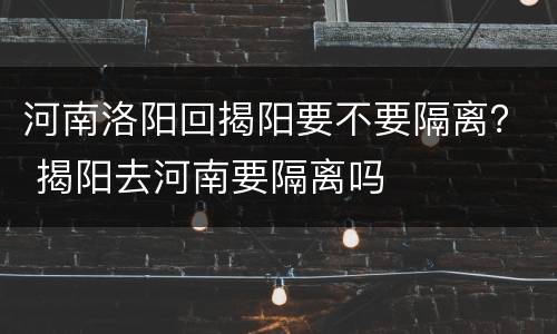 河南洛阳回揭阳要不要隔离？ 揭阳去河南要隔离吗
