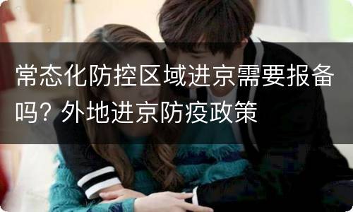 常态化防控区域进京需要报备吗? 外地进京防疫政策