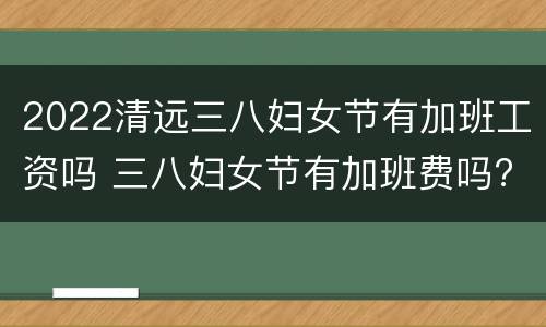2022清远三八妇女节有加班工资吗 三八妇女节有加班费吗?