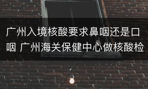 广州入境核酸要求鼻咽还是口咽 广州海关保健中心做核酸检测鼻咽拭子吗