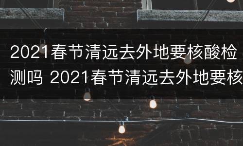2021春节清远去外地要核酸检测吗 2021春节清远去外地要核酸检测吗今天