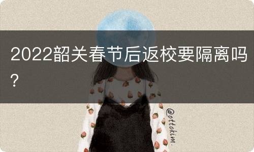 2022韶关春节后返校要隔离吗？