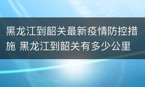黑龙江到韶关最新疫情防控措施 黑龙江到韶关有多少公里
