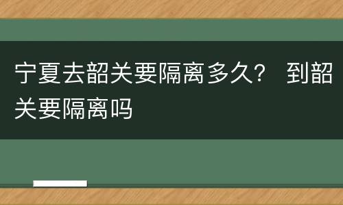 宁夏去韶关要隔离多久？ 到韶关要隔离吗