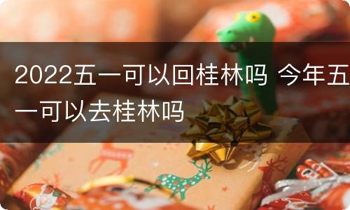 2022五一可以回桂林吗 今年五一可以去桂林吗