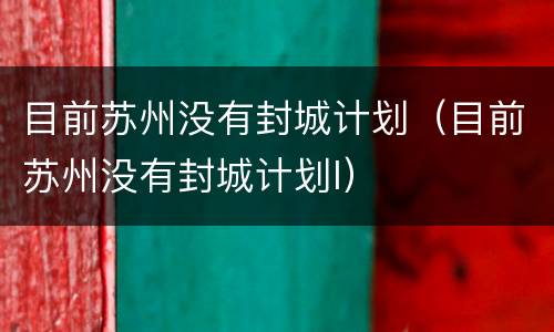目前苏州没有封城计划（目前苏州没有封城计划l）