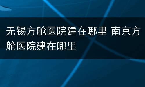 无锡方舱医院建在哪里 南京方舱医院建在哪里