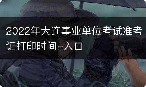 2022年大连事业单位考试准考证打印时间+入口