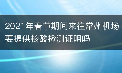 2021年春节期间来往常州机场要提供核酸检测证明吗