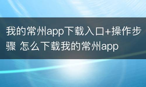 我的常州app下载入口+操作步骤 怎么下载我的常州app