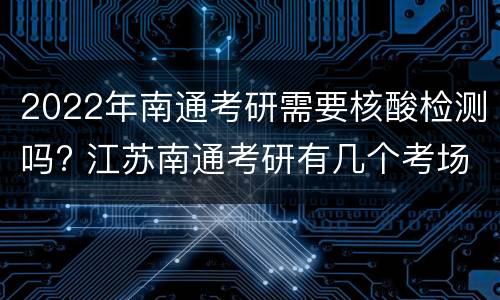 2022年南通考研需要核酸检测吗? 江苏南通考研有几个考场