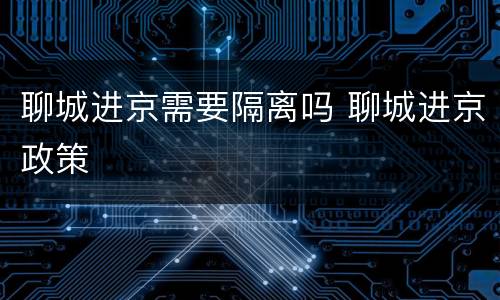 聊城进京需要隔离吗 聊城进京政策