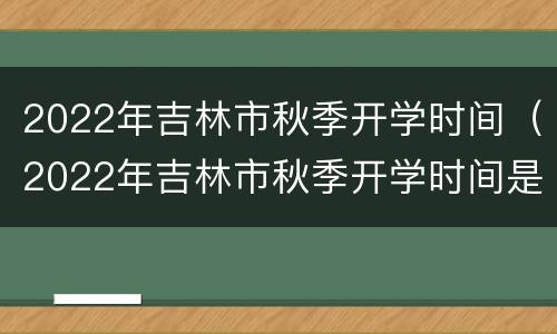 2022年吉林市秋季开学时间（2022年吉林市秋季开学时间是否延迟）