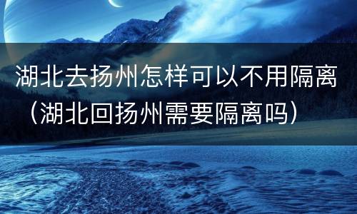 湖北去扬州怎样可以不用隔离（湖北回扬州需要隔离吗）