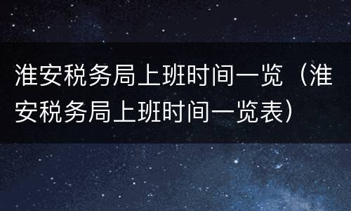 淮安税务局上班时间一览（淮安税务局上班时间一览表）
