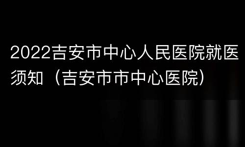 2022吉安市中心人民医院就医须知（吉安市市中心医院）