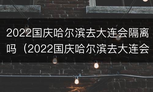 2022国庆哈尔滨去大连会隔离吗（2022国庆哈尔滨去大连会隔离吗现在）