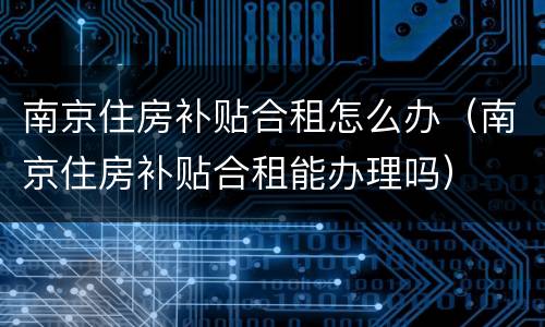 南京住房补贴合租怎么办（南京住房补贴合租能办理吗）