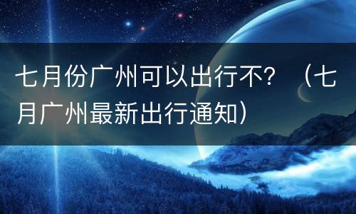 七月份广州可以出行不？（七月广州最新出行通知）