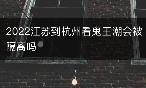 2022江苏到杭州看鬼王潮会被隔离吗