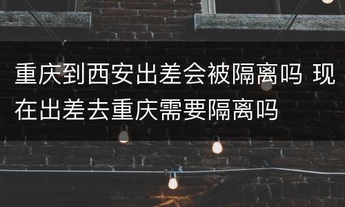 重庆到西安出差会被隔离吗 现在出差去重庆需要隔离吗