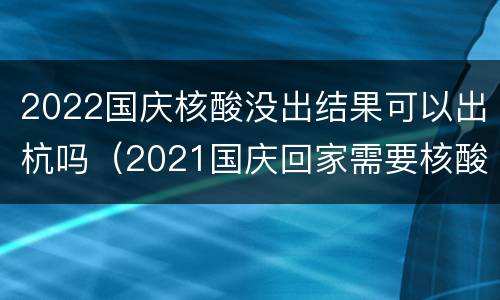 2022国庆核酸没出结果可以出杭吗（2021国庆回家需要核酸检测吗）