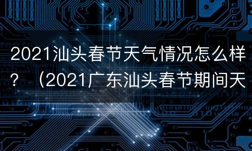 2021汕头春节天气情况怎么样？（2021广东汕头春节期间天气如何）