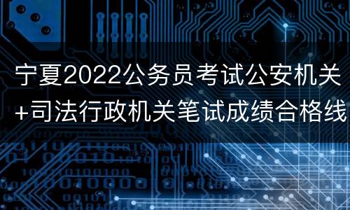 宁夏2022公务员考试公安机关+司法行政机关笔试成绩合格线
