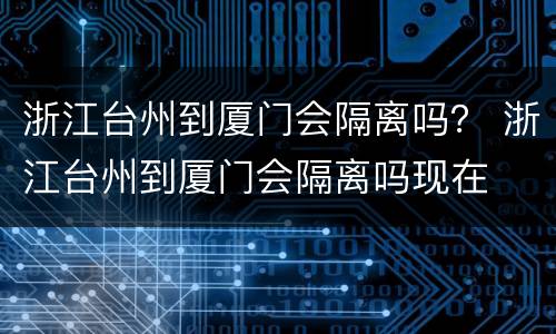 浙江台州到厦门会隔离吗？ 浙江台州到厦门会隔离吗现在