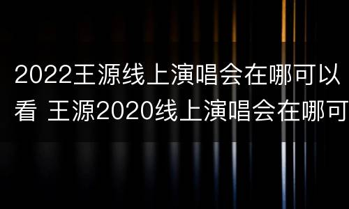 2022王源线上演唱会在哪可以看 王源2020线上演唱会在哪可以看