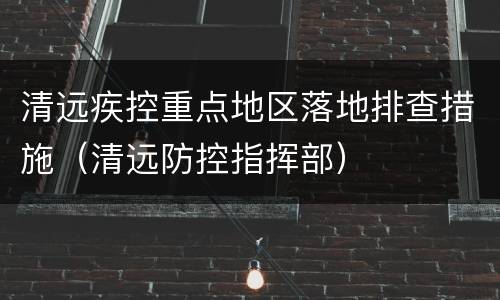 清远疾控重点地区落地排查措施（清远防控指挥部）