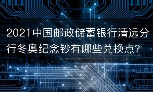 2021中国邮政储蓄银行清远分行冬奥纪念钞有哪些兑换点？