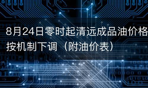 8月24日零时起清远成品油价格按机制下调（附油价表）