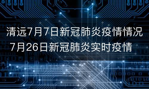 清远7月7日新冠肺炎疫情情况 7月26日新冠肺炎实时疫情